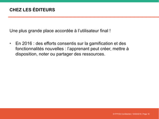 CHEZ LES ÉDITEURS
Une plus grande place accordée à l’utilisateur final !
• En 2016 : des efforts consentis sur la gamification et des
fonctionnalités nouvelles : l’apprenant peut créer, mettre à
disposition, noter ou partager des ressources.
© FFFOD| Confidentiel | 16/02/2016 | Page 16
 