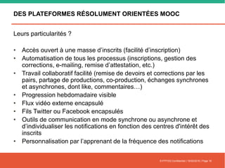 DES PLATEFORMES RÉSOLUMENT ORIENTÉES MOOC
Leurs particularités ?
• Accès ouvert à une masse d’inscrits (facilité d’inscription)
• Automatisation de tous les processus (inscriptions, gestion des
corrections, e-mailing, remise d’attestation, etc.)
• Travail collaboratif facilité (remise de devoirs et corrections par les
pairs, partage de productions, co-production, échanges synchrones
et asynchrones, dont like, commentaires…)
• Progression hebdomadaire visible
• Flux vidéo externe encapsulé
• Fils Twitter ou Facebook encapsulés
• Outils de communication en mode synchrone ou asynchrone et
d’individualiser les notifications en fonction des centres d'intérêt des
inscrits
• Personnalisation par l’apprenant de la fréquence des notifications
© FFFOD| Confidentiel | 16/02/2016 | Page 18
 