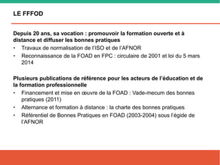 LE FFFOD
Depuis 20 ans, sa vocation : promouvoir la formation ouverte et à
distance et diffuser les bonnes pratiques
• Travaux de normalisation de l’ISO et de l’AFNOR
• Reconnaissance de la FOAD en FPC : circulaire de 2001 et loi du 5 mars
2014
Plusieurs publications de référence pour les acteurs de l’éducation et de
la formation professionnelle
• Financement et mise en œuvre de la FOAD : Vade-mecum des bonnes
pratiques (2011)
• Alternance et formation à distance : la charte des bonnes pratiques
• Référentiel de Bonnes Pratiques en FOAD (2003-2004) sous l’égide de
l’AFNOR
 