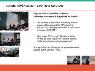DERNIER ÉVÈNEMENT : 25/01/2016 AU CNAM
Organisation d’une table ronde sur
« Normes, standards & traçabilité en FOAD »
• Les normes et standards e-learning sont-ils
encore utiles aujourd’hui ? Peut-on s’en
passer ? SCORM est-il obsolète ? xAPI va-t-il
remplacer SCORM ?
• Que tracer ? Pourquoi ? Quelles sont les
limites de cette traçabilité ? Quelle est son
utilité administrative et pédagogique ?
Une synthèse des échanges sera prochainement
publiée sur le site du FFFOD.
 
