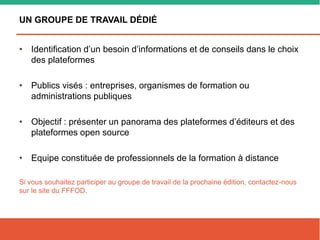 UN GROUPE DE TRAVAIL DÉDIÉ
• Identification d’un besoin d’informations et de conseils dans le choix
des plateformes
• Publics visés : entreprises, organismes de formation ou
administrations publiques
• Objectif : présenter un panorama des plateformes d’éditeurs et des
plateformes open source
• Equipe constituée de professionnels de la formation à distance
Si vous souhaitez participer au groupe de travail de la prochaine édition, contactez-nous
sur le site du FFFOD.
 