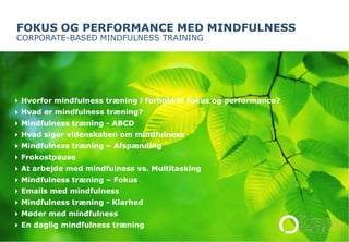 FOKUS OG PERFORMANCE MED MINDFULNESS 
CORPORATE-BASED MINDFULNESS TRAINING 
Hvorfor mindfulness træning i forhold til fokus og performance? 
Hvad er mindfulness træning? 
Mindfulness træning - ABCD 
Hvad siger videnskaben om mindfulness 
Mindfulness træning – Afspænding 
Frokostpause 
At arbejde med mindfulness vs. Multitasking 
Mindfulness træning – Fokus 
Emails med mindfulness 
Mindfulness træning - Klarhed 
Møder med mindfulness 
En daglig mindfulness træning 
© The Potential Project. AAllll rriigghhttss rreesseerrvveedd.. 
 