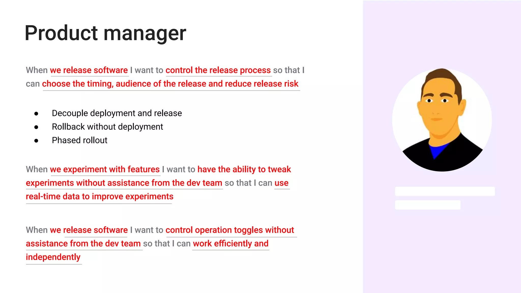 Product manager
When we release software I want to control the release process so that I
can choose the timing, audience of the release and reduce release risk
● Decouple deployment and release
● Rollback without deployment
● Phased rollout
When we experiment with features I want to have the ability to tweak
experiments without assistance from the dev team so that I can use
real-time data to improve experiments
When we release software I want to control operation toggles without
assistance from the dev team so that I can work eﬃciently and
independently
 
