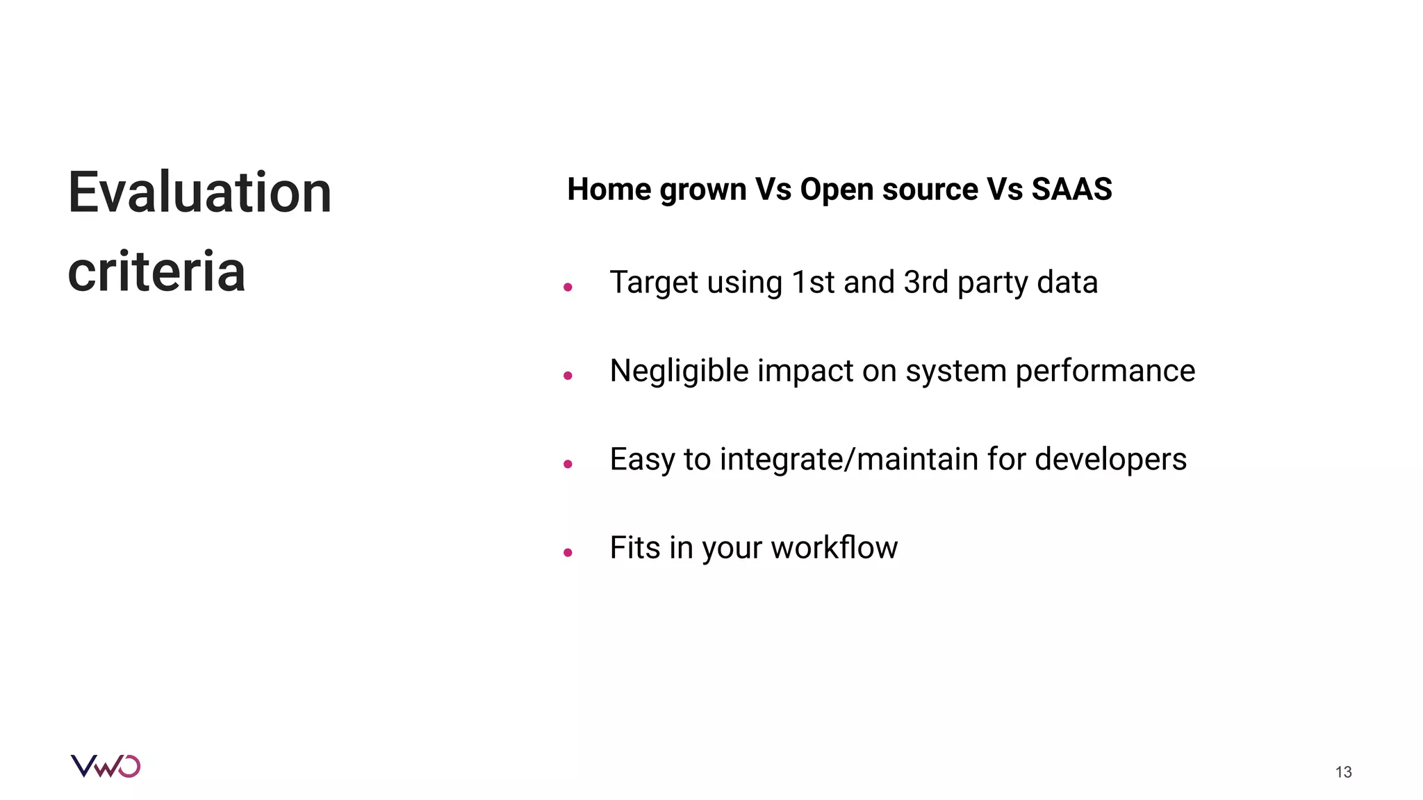 Evaluation
criteria
13
Home grown Vs Open source Vs SAAS
● Target using 1st and 3rd party data
● Negligible impact on system performance
● Easy to integrate/maintain for developers
● Fits in your workﬂow
 