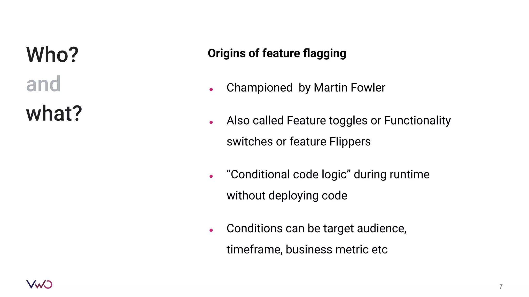 Origins of feature ﬂagging
● Championed by Martin Fowler
● Also called Feature toggles or Functionality
switches or feature Flippers
● “Conditional code logic” during runtime
without deploying code
● Conditions can be target audience,
timeframe, business metric etc
7
Who?
and
what?
 