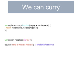 We can curry 
var replace = curry(function(regex, x, replaceable) { 
return replaceable.replace(regex, x); 
}); 
var squish = replace(/s+/g, ''); 
squish("I like to move it move it"); // Iliketomoveitmoveit 
 