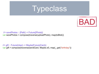 Typeclass 
//+ savePhotos :: [Path] -> Future([Photo]) 
var savePhotos = compose(traverse(uploadPhoto), map(toBlob)) 
//+ gift :: Future(User) -> Maybe(Future(Card)) 
var gift = compose(traverse(sendCard, Maybe.of), map(_.get("birthday")) 
BAD 
 