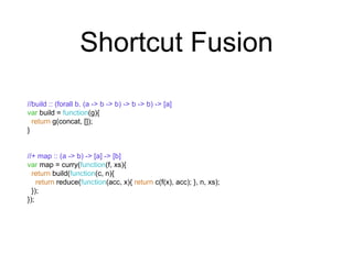 Shortcut Fusion 
//build :: (forall b. (a -> b -> b) -> b -> b) -> [a] 
var build = function(g){ 
return g(concat, []); 
} 
//+ map :: (a -> b) -> [a] -> [b] 
var map = curry(function(f, xs){ 
return build(function(c, n){ 
return reduce(function(acc, x){ return c(f(x), acc); }, n, xs); 
}); 
}); 
 