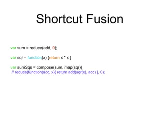 Shortcut Fusion 
var sum = reduce(add, 0); 
var sqr = function(x) {return x * x } 
var sumSqs = compose(sum, map(sqr)) 
// reduce(function(acc, x){ return add(sqr(x), acc) }, 0); 
 