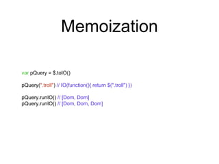 Memoization 
var pQuery = $.toIO() 
pQuery(".troll") // IO(function(){ return $(".troll") }) 
pQuery.runIO() // [Dom, Dom] 
pQuery.runIO() // [Dom, Dom, Dom] 
 