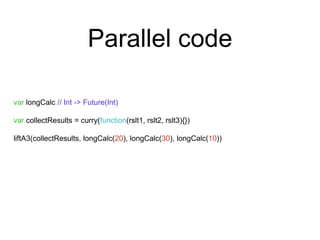 Parallel code 
var longCalc // Int -> Future(Int) 
var collectResults = curry(function(rslt1, rslt2, rslt3){}) 
liftA3(collectResults, longCalc(20), longCalc(30), longCalc(10)) 
 