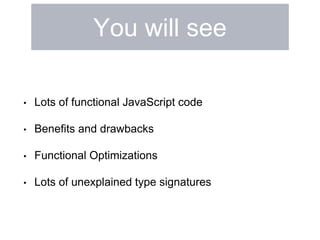 You will see 
• Lots of functional JavaScript code 
• Benefits and drawbacks 
• Functional Optimizations 
• Lots of unexplained type signatures 
 