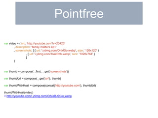Pointfree 
var video = { src: 'http://youtube.com?v=23423' 
, description: 'family matters ep1' 
, screenshots: [ { url: 'i.ytimg.com/OrIxGlo.webp', size: ‘120x120' } 
, { url: 'i.ytimg.com/3rAxRdb.webp', size: ‘1020x764' } 
] 
} 
var thumb = compose(_.first, _.get(‘screenshots')) 
var thumbUrl = compose(_.get('url'), thumb) 
var thumbWithHost = compose(concat('http://youtube.com'), thumbUrl) 
thumbWithHost(video) 
// http://youtube.com/i.ytimg.com/OrIxaBJ9Glo.webp 
 