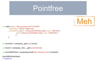 Pointfree 
var video = { src: 'http://youtube.com?v=23423' 
, description: 'family matters ep1' 
, screenshots: [ { url: 'i.ytimg.com/OrIxGlo.webp', size: ‘120x120' } 
, { url: 'i.ytimg.com/3rAxRdb.webp', size: ‘1020x764' } 
] 
} 
var thumbUrl = compose(_.get('url'), thumb) 
var thumb = compose(_.first, _.get(‘screenshots')) 
var thumbWithHost = compose(concat('http://youtube.com'), thumbUrl) 
thumbWithHost(video) 
// TypeError 
Meh 
 