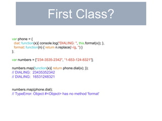 First Class? 
var phone = { 
dial: function(x){ console.log("DIALING: ", this.format(x)); }, 
format: function(n) { return n.replace(/-/g, '') } 
}; 
var numbers = ["234-3535-2342", “1-653-124-8321"]; 
numbers.map(function(x){ return phone.dial(x); }); 
// DIALING: 23435352342 
// DIALING: 16531248321 
numbers.map(phone.dial); 
// TypeError: Object #<Object> has no method 'format' 
 