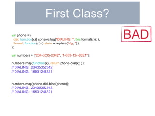 First Class? 
var phone = { 
dial: function(x){ console.log("DIALING: ", this.format(x)); }, 
format: function(n) { return n.replace(/-/g, '') } 
}; 
var numbers = ["234-3535-2342", “1-653-124-8321"]; 
numbers.map(function(x){ return phone.dial(x); }); 
// DIALING: 23435352342 
// DIALING: 16531248321 
numbers.map(phone.dial.bind(phone)); 
// DIALING: 23435352342 
// DIALING: 16531248321 
BAD 
 