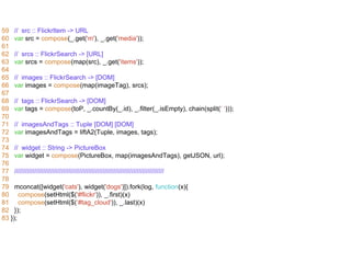 59 // src :: FlickrItem -> URL 
60 var src = compose(_.get('m'), _.get('media')); 
61 
62 // srcs :: FlickrSearch -> [URL] 
63 var srcs = compose(map(src), _.get('items')); 
64 
65 // images :: FlickrSearch -> [DOM] 
66 var images = compose(map(imageTag), srcs); 
67 
68 // tags :: FlickrSearch -> [DOM] 
69 var tags = compose(toP, _.countBy(_.id), _.filter(_.isEmpty), chain(split(‘ ‘))); 
70 
71 // imagesAndTags :: Tuple [DOM] [DOM] 
72 var imagesAndTags = liftA2(Tuple, images, tags); 
73 
74 // widget :: String -> PictureBox 
75 var widget = compose(PictureBox, map(imagesAndTags), getJSON, url); 
76 
77 /////////////////////////////////////////////////////////////////////////////////// 
78 
79 mconcat([widget('cats'), widget('dogs')]).fork(log, function(x){ 
80 compose(setHtml($('#flickr')), _.first)(x) 
81 compose(setHtml($(‘#tag_cloud')), _.last)(x) 
82 }); 
83 }); 
 