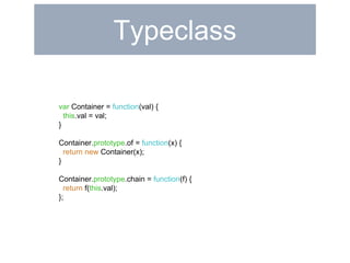 Typeclass 
var Container = function(val) { 
this.val = val; 
} 
Container.prototype.of = function(x) { 
return new Container(x); 
} 
Container.prototype.chain = function(f) { 
return f(this.val); 
}; 
 