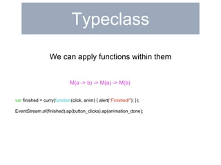 Typeclass 
We can apply functions within them 
M(a -> b) -> M(a) -> M(b) 
var finished = curry(function(click, anim) { alert(“Finished!"); }); 
EventStream.of(finished).ap(button_clicks).ap(animation_done); 
 