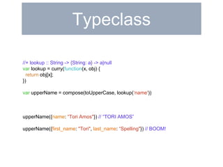Typeclass 
//+ lookup :: String -> {String: a} -> a|null 
var lookup = curry(function(x, obj) { 
return obj[x]; 
}) 
var upperName = compose(toUpperCase, lookup(‘name')) 
upperName({name: “Tori Amos"}) // “TORI AMOS” 
upperName({first_name: "Tori", last_name: “Spelling"}) // BOOM! 
 