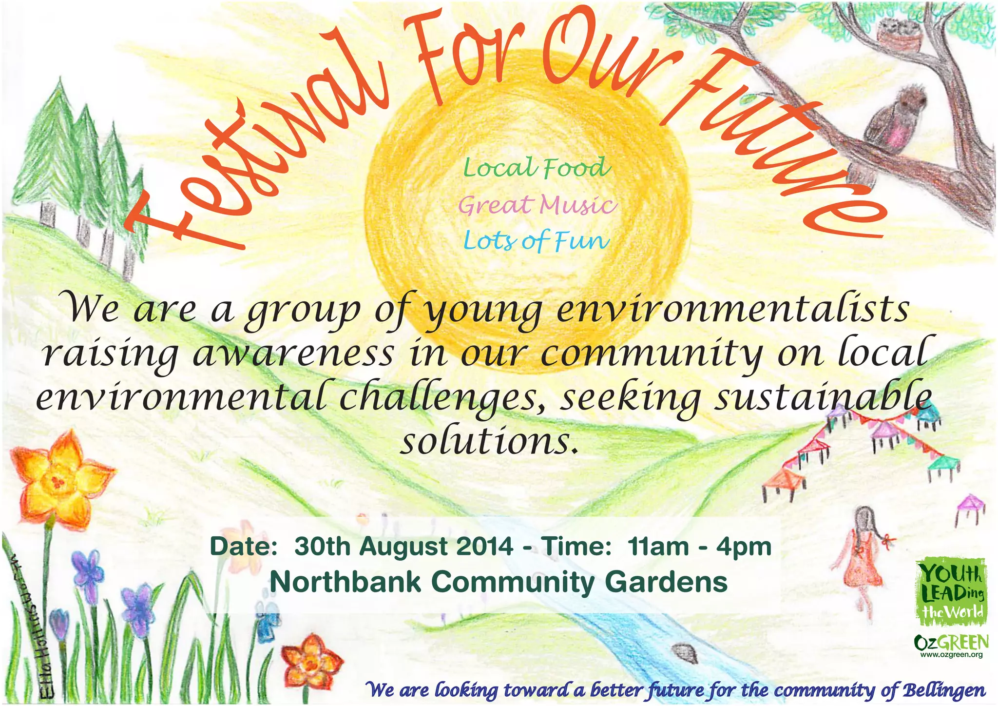 We are looking toward a better future for the community of Bellingen
We are a group of young environmentalists
raising awareness in our community on local
environmental challenges, seeking sustainable
solutions.
Date: 30th August 2014 - Time: 11am - 4pm
Northbank Community Gardens
Local Food
Great Music
Lots of Fun