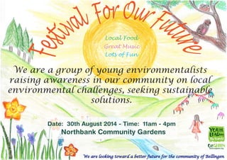 We are looking toward a better future for the community of Bellingen
We are a group of young environmentalists
raising awareness in our community on local
environmental challenges, seeking sustainable
solutions.
Date: 30th August 2014 - Time: 11am - 4pm
Northbank Community Gardens
Local Food
Great Music
Lots of Fun
 