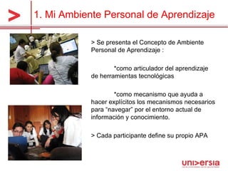 1. Mi Ambiente Personal de Aprendizaje > Se presenta el Concepto de Ambiente Personal de Aprendizaje : *como articulador del aprendizaje de herramientas tecnológicas *como mecanismo que ayuda a hacer explícitos los mecanismos necesarios para “navegar” por el entorno actual de información y conocimiento.  > Cada participante define su propio APA 
