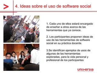 4.  Ideas sobre el uso de software social 1. Cada uno de ellos estará encargado de enseñar a otros acerca de las herramientas que ya conoce. 2.  Los participantes proponen ideas de uso de las herramientas de software social en su práctica docente .  3. Se identifican ejemplos de usos de algunas de las herramientas exploradas, para la vida personal y profesional de los participantes 