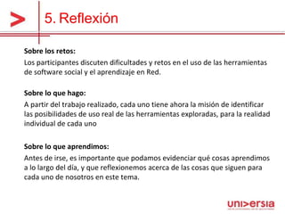 5.   Reflexión Sobre los retos: Los participantes discuten dificultades y retos en el uso de las herramientas de software social y el aprendizaje en Red.  Sobre lo que hago: A partir del trabajo realizado, cada uno tiene ahora la misión de identificar las posibilidades de uso real de las herramientas exploradas, para la realidad individual de cada uno  Sobre lo que aprendimos: Antes de irse, es importante que podamos evidenciar qué cosas aprendimos a lo largo del día, y que reflexionemos acerca de las cosas que siguen para cada uno de nosotros en este tema.  