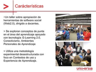 Un taller sobre apropiación de herramientas de software social (Web2.0), dirigido a docentes.  > Se exploran conceptos de punta en el área del aprendizaje apoyado con tecnología: E-Learning 2.0, Conectivismo, Ambientes Personales de Aprendizaje > Utiliza una metodología experimental desestructurada con foco en Contextos de uso y Experiencia de Aprendizaje. Carácterísticas 