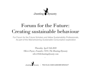Forum for the Future: Creating sustainable behaviour Thursday April 15th 2010 Oliver Payne, Founder, CEO, The Hunting Dynasty [email_address] ,  For Forum for the Future Scholars and fellow Sustainability Professionals, As part of the  Mainstreaming Sustainable Consumption  exploration 