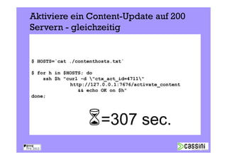 Aktiviere ein Content-Update auf 200
     Servern - gleichzeitig


     $ HOSTS=`cat ./contenthosts.txt`

     $ for h in $HOSTS; do
         ssh $h "curl -d "ctx_act_id=4711"
                  http://127.0.0.1:7676/activate_content
                     && echo OK on $h"
     done;




                             =307 sec.
19
 