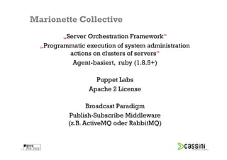 Marionette Collective
              „Server Orchestration Framework“
       „Programmatic execution of system administration
                actions on clusters of servers“
                 Agent-basiert, ruby (1.8.5+)

                        Puppet Labs
                      Apache 2 License

                       Broadcast Paradigm
                Publish-Subscribe Middleware
                (z.B. ActiveMQ oder RabbitMQ)


21
 