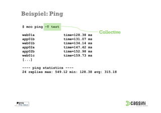 Beispiel: Ping
     $ mco ping –T test
                                             Collective
     web01a               time=128.38   ms
     app01b               time=131.07   ms
     web01b               time=134.14   ms
     app02a               time=147.42   ms
     app02b               time=152.98   ms
     web01c               time=159.73   ms
     [...]

     ---- ping statistics ----
     24 replies max: 549.12 min: 128.38 avg: 315.18




28
 
