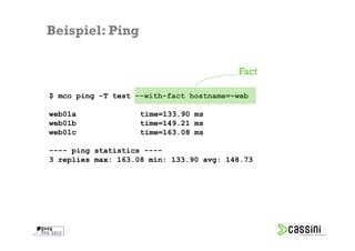 Beispiel: Ping

                                              Fact

     $ mco ping –T test –-with-fact hostname=~web

     web01a              time=133.90 ms
     web01b              time=149.21 ms
     web01c              time=163.08 ms

     ---- ping statistics ----
     3 replies max: 163.08 min: 133.90 avg: 148.73




29
 