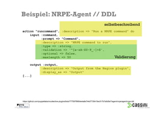 Beispiel: NRPE-Agent // DDL
                                                                                             selbstbeschreibend
     action "runcommand", :description => "Run a NRPE command" do
         input :command,
               :prompt => "Command",
               :description => "NRPE command to run",
               :type => :string,
               :validation => '^[a-zA-Z0-9_-]+$',
               :optional => false,
               :maxlength => 50                       Validierung
         output :output,
               :description => "Output from the Nagios plugin",
               :display_as => "Output"
     [...]




     https://github.com/puppetlabs/mcollective-plugins/blob/777597f9904e4a8e744d7735415ec517b7a5d5e7/agent/nrpe/agent/nrpe.ddl


31
 