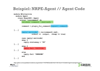 Beispiel: NRPE-Agent // Agent Code
     module MCollective
       module Agent
         class Nrpe<RPC::Agent
           action "runcommand" do
             validate :command, :shellsafe

                   command = plugin_for_command(request[:command])

     [...]
                   reply[:exitcode] = run(command[:cmd],
                            :stdout => :output, :chomp => true)

                   case reply[:exitcode]
                   when 0
                     reply.statusmsg = "OK"
     [...]
                   when 2
                     reply.fail "CRITICAL"
     [...]
                   else
                     reply.fail "UNKNOWN"
                   end
     [...]

     https://github.com/puppetlabs/mcollective-plugins/blob/777597f9904e4a8e744d7735415ec517b7a5d5e7/agent/nrpe/agent/nrpe.rb

32
 
