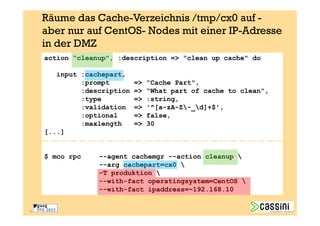 Räume das Cache-Verzeichnis /tmp/cx0 auf -
     aber nur auf CentOS- Nodes mit einer IP-Adresse
     in der DMZ
     action “cleanup", :description => “clean up cache" do

        input :cachepart,
              :prompt        =>   “Cache Part",
              :description   =>   “What part of cache to clean",
              :type          =>   :string,
              :validation    =>   '^[a-zA-Z-_d]+$',
              :optional      =>   false,
              :maxlength     =>   30
     [...]


     $ mco rpc    --agent cachemgr --action cleanup 
                  --arg cachepart=cx0 
                  –T produktion 
                  --with-fact operatingsystem=CentOS 
                  --with-fact ipaddress=~192.168.10


33
 