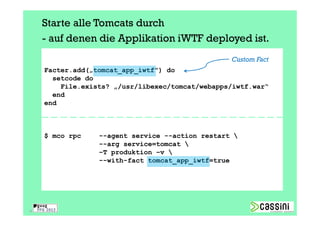 Starte alle Tomcats durch
     - auf denen die Applikation iWTF deployed ist.
                                                  Custom Fact
     Facter.add(„tomcat_app_iwtf") do
       setcode do
         File.exists? „/usr/libexec/tomcat/webapps/iwtf.war“
       end
     end



     $ mco rpc    --agent service --action restart 
                  --arg service=tomcat 
                  –T produktion –v 
                  --with-fact tomcat_app_iwtf=true




35
 