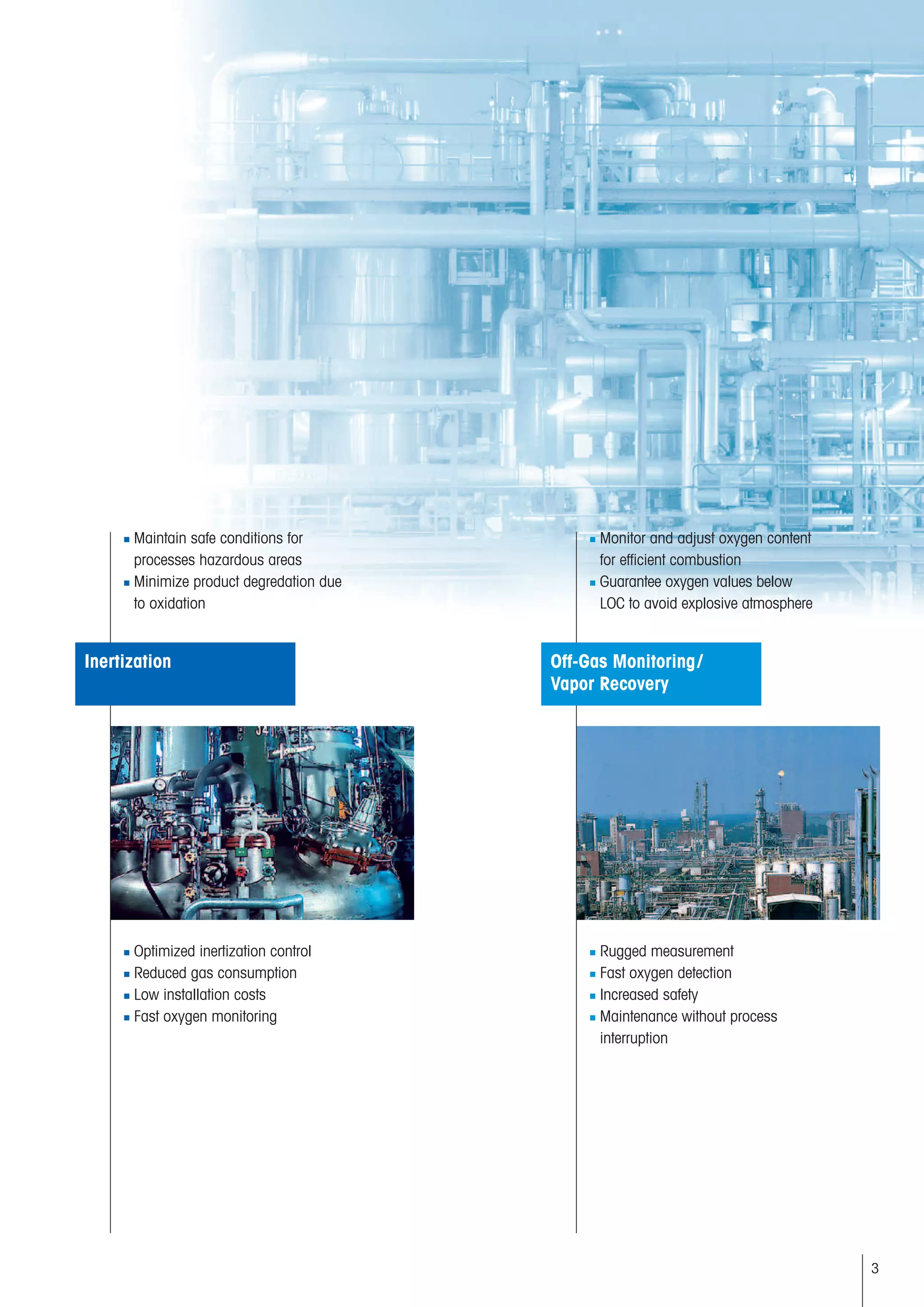 3
■ Maintain safe conditions for
processes hazardous areas
■ Minimize product degredation due
to oxidation
■ Optimized inertization control
■ Reduced gas consumption
■ Low installation costs
■ Fast oxygen monitoring
■ Monitor and adjust oxygen content
for efficient combustion
■ Guarantee oxygen values below
LOC to avoid explosive atmosphere
■ Rugged measurement
■ Fast oxygen detection
■ Increased safety
■ Maintenance without process
interruption
Off-Gas Monitoring/
Vapor Recovery
Inertization
 