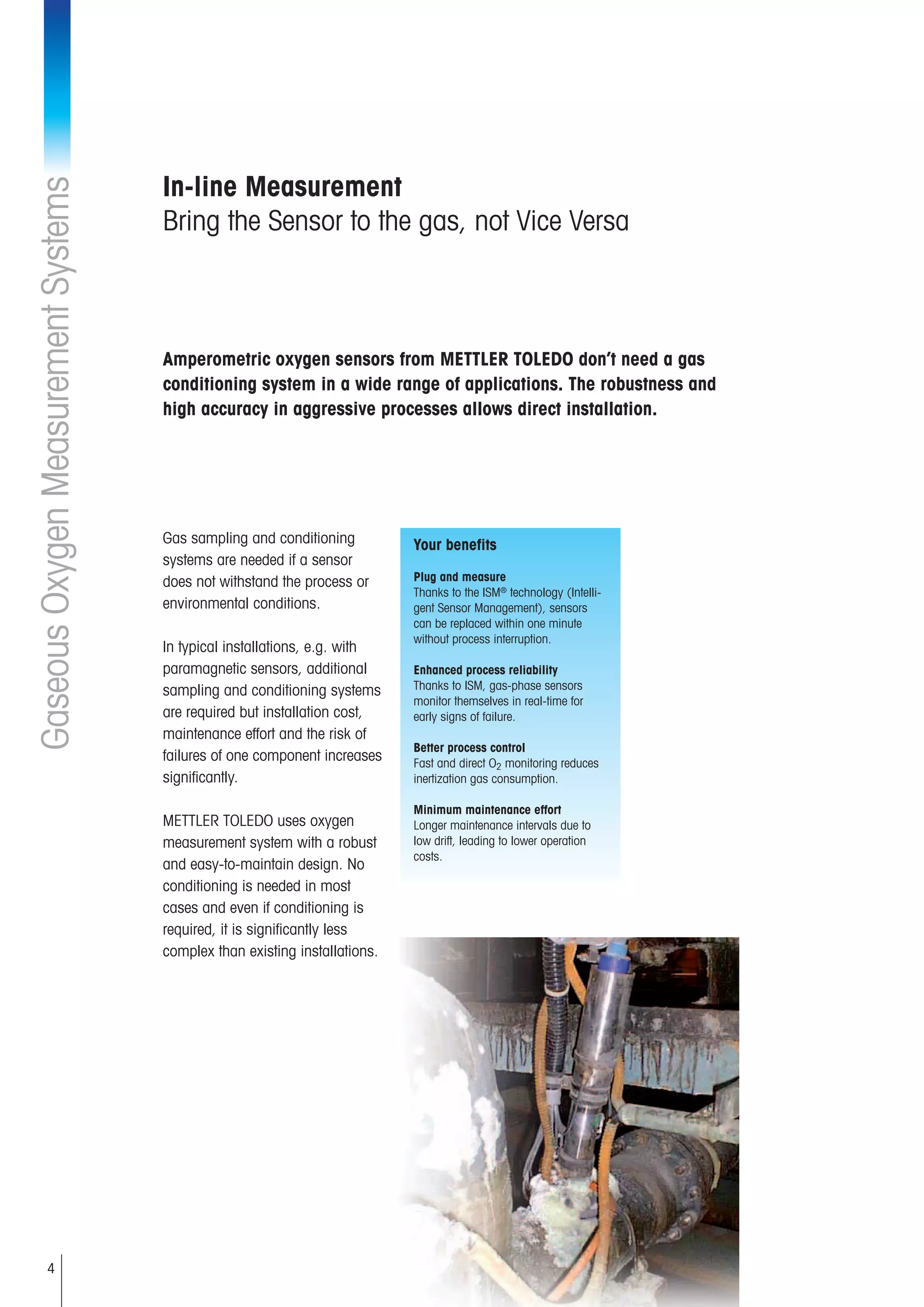 4
GaseousOxygenMeasurementSystems
In-line Measurement
Bring the Sensor to the gas, not Vice Versa
Gas sampling and conditioning
systems are needed if a sensor
does not withstand the process or
environmental conditions.
In typical installations, e.g. with
paramagnetic sensors, additional
sampling and conditioning systems
are required but installation cost,
maintenance effort and the risk of
failures of one component increases
significantly.
METTLER TOLEDO uses oxygen
measurement system with a robust
and easy-to-maintain design. No
conditioning is needed in most
cases and even if conditioning is
required, it is significantly less
complex than existing installations.
Amperometric oxygen sensors from METTLER TOLEDO don’t need a gas
conditioning system in a wide range of applications. The robustness and
high accuracy in aggressive processes allows direct installation.
Your benefits
Plug and measure
Thanks to the ISM®
technology (Intelli-
gent Sensor Management), sensors
can be replaced within one minute
without process interruption.
Enhanced process reliability
Thanks to ISM, gas-phase sensors
monitor themselves in real-time for
early signs of failure.
Better process control
Fast and direct O2 monitoring reduces
inertization gas consumption.
Minimum maintenance effort
Longer maintenance intervals due to
low drift, leading to lower operation
costs.
 