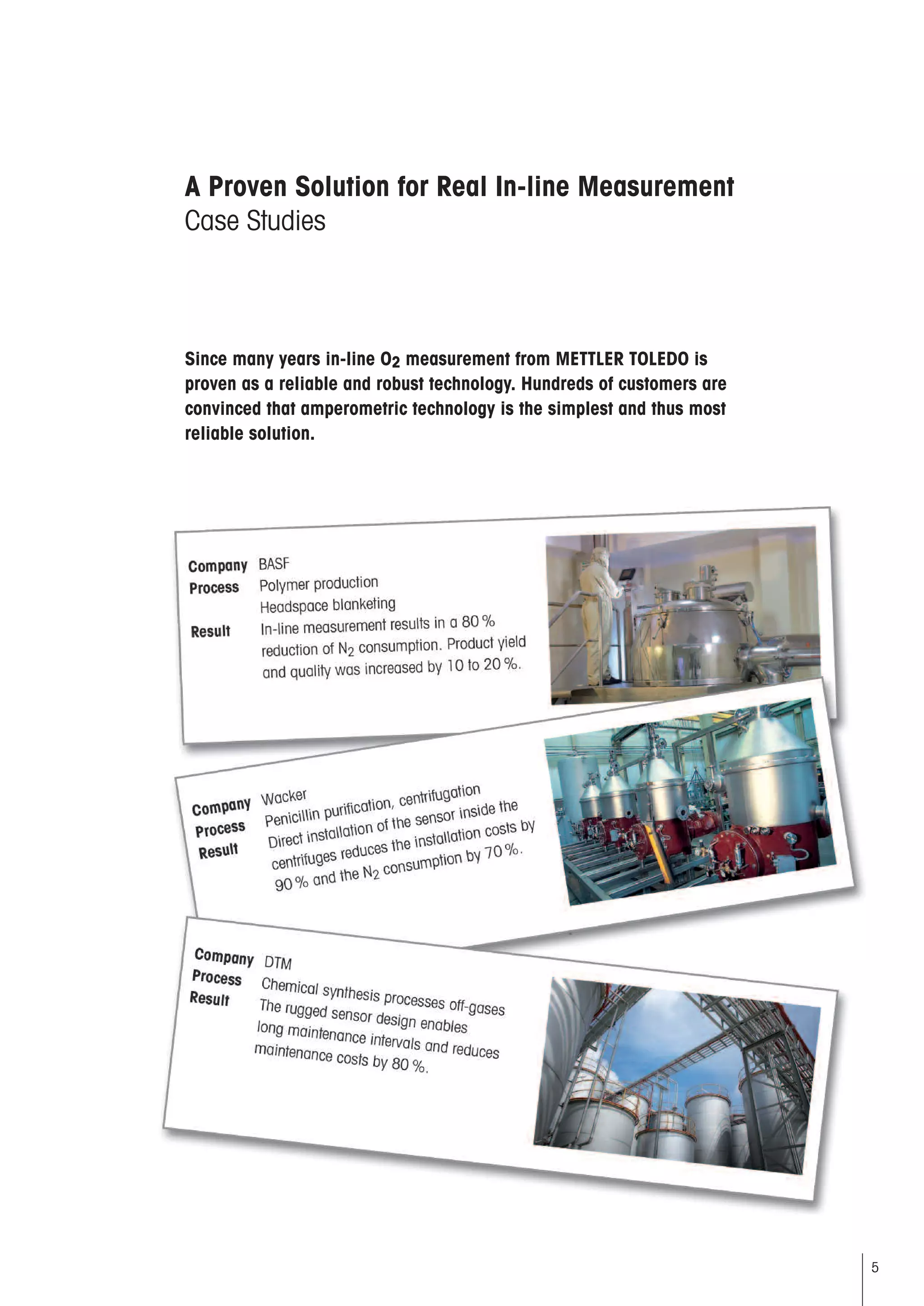 5
A Proven Solution for Real In-line Measurement
Case Studies
Company xxxxxx
Process Polymer production
Headspace blanketing
Result Inline measurement allows for reduction of
N2 consumption by 80%Product yield and
quality was increased by 10 to 20%.
Since many years in-line O2 measurement from METTLER TOLEDO is
proven as a reliable and robust technology. Hundreds of customers are
convinced that amperometric technology is the simplest and thus most
reliable solution.
Company xxxxxx
Process Penicillin purification centrifugation
Result Direct installation of the sensor inside the
centrifuges reduces the installation costs
by 90% and allows for reduction of the N2
consumption by 70%.
Company xxxxxx
Process Chemical synthesis processes off-gases
Result The rugged sensor design allows for long
maintenance intervals and reduces mainte-
nance costs by 80%.
 