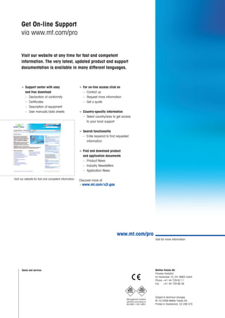www.mt.com/pro
Management System
certified according to
ISO 9001 / ISO 14001
9001
certified
ISO
14001
certified
ISO
Mettler-Toledo AG
Process Analytics
Im Hackacker 15, CH-8902 Urdorf
Phone +41 44 729 62 11
Fax +41 44 729 66 36
Subject to technical changes.
© 10/2009 Mettler-Toledo AG.
Printed in Switzerland. 52 206 475
Visit for more information
Sales and service:
Visit our website for fast and competent information.
■ Support center with easy
and free download
– Declaration of conformity
– Certificates
– Description of equipment
– User manuals /data sheets
■ For on-line access click on
– Contact us
– Request more information
– Get a quote
■ Country-specific information
– Select country/area to get access
to your local support
■ Search functionality
– Enter keyword to find requested
information
■ Find and download product
and application documents
– Product News
– Industry Newsletters
– Application News
Discover more at:
Get On-line Support
via www.mt.com/pro
Visit our website at any time for fast and competent
information. The very latest, updated product and support
documentation is available in many different languages.
www.mt.com/o2-gas
 