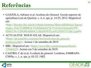  GAZZOLA, Adriano et al. Acultura do Girassol. Escola superior de
agricultura Luiz de Queiroz, v. 4, n. spe, p. 14-25, 2012. Disponível
em:
<http://docente.ifsc.edu.br/roberto.komatsu/MaterialDidatico/Agroec
ologia_4%C2%B0M%C3%B3duloGr%C3%A3os/Girassol/LPV-
0506%20-%20GIRASSOL%20APOSTILaO%202012%20(1).pdf>;
 ACTUALITIX WOLD ATLAS. Disponível em:
<https://pt.actualitix.com/pais/bra/brasil-oleo-de-girassol-
producao.php>. Acesso 1 de setembro de 2019.
 BBC. Disponível em: <https://www.bbc.com/portuguese/brasil-
37040422>. Acesso em 5 de setembro de 2019.
 CASTRO, C de et al. A cultura do girassol. Londrina, EMBRAPA-
CNPSo, v. 1, n. spe, p. 03-25, 1982.
Referências
29
 