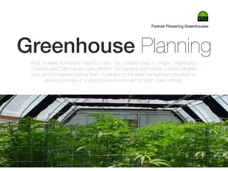 Greenhouse Planning
Forever Flowering Greenhouses
What Growers & Investors Need to Know: The cultivation laws in Oregon, Washington,
Colorado and California are vastly different. Eric explains each states current cultivation
laws and the reasons behind them. In addition to the best management practices for
growing cannabis in a greenhouse environment for each states climate.
 