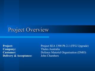 Project Overview Project: Project SEA 1390 Ph 2.1 (FFG Upgrade) Company: Thales Australia Customer: Defence Materiel Organisation (DMO) Delivery & Acceptance: John Chambers 