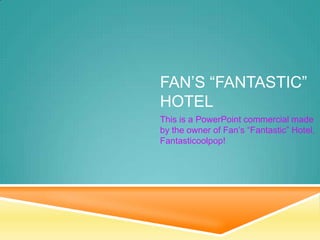 FAN’S “FANTASTIC”
HOTEL
This is a PowerPoint commercial made
by the owner of Fan’s “Fantastic” Hotel,
Fantasticoolpop!

 