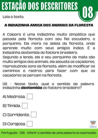 A) Medrosa.
B) Tímida.
C) Sorridente.
D) Corajosa.
08 - Nesse texto, qual o sentido da palavra
Indiazinha destemida do folclore brasileiro?
ESTAÇÃO DOS DESCRITORES
Português - D15 - Inferir o sentido de uma palavra ou expressão.
Leia o texto. 08
A INDIAZINHA AMIGA DOS ANIMAIS DA FLORESTA
A Caipora é uma indiazinha muito simpática que
passeia pela floresta com seu fiel escudeiro, o
porquinho. Ela mora na aldeia da floresta, onde
aprende muito com seus amigos índios. É a
indiazinha destemida do folclore brasileiro.
Segundo a lenda, ela e seu porquinho da mata são
muito amigos dos animais, ela assusta os caçadores,
reproduzindo sons da floresta, além de modificar os
caminhos e rastros para fazer com que os
caçadores se percam na floresta.
 