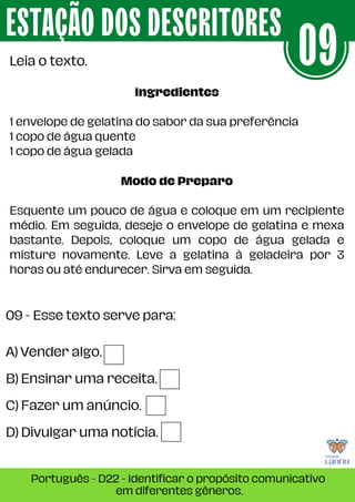 A) Vender algo.
B) Ensinar uma receita.
C) Fazer um anúncio.
D) Divulgar uma notícia.
09 - Esse texto serve para:
ESTAÇÃO DOS DESCRITORES
Português - D22 - Identificar o propósito comunicativo
em diferentes gêneros.
Leia o texto. 09
Ingredientes
1 envelope de gelatina do sabor da sua preferência
1 copo de água quente
1 copo de água gelada
Modo de Preparo
Esquente um pouco de água e coloque em um recipiente
médio. Em seguida, deseje o envelope de gelatina e mexa
bastante. Depois, coloque um copo de água gelada e
misture novamente. Leve a gelatina à geladeira por 3
horas ou até endurecer. Sirva em seguida.
 