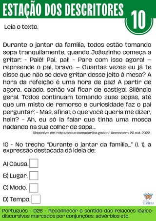 A) Causa.
B) Lugar.
C) Modo.
D) Tempo.
10 - No trecho “Durante o jantar da família...” (l. 1), a
expressão destacada dá ideia de:
ESTAÇÃO DOS DESCRITORES
Português - D26 - Reconhecer o sentido das relações lógico-
discursivas marcados por conjunções, advérbios etc.
Leia o texto. 10
Durante o jantar da família, todos estão tomando
sopa tranquilamente, quando Joãozinho começa a
gritar: - Paiê! Pai, pai! - Pare com isso agora! –
repreende o pai, bravo. – Quantas vezes eu já te
disse que não se deve gritar desse jeito à mesa? A
hora da refeição é uma hora de paz! A partir de
agora, calado, senão vai ficar de castigo! Silêncio
geral. Todos continuam tomando suas sopas, até
que um misto de remorso e curiosidade faz o pai
perguntar: - Mas, afinal, o que você queria me dizer,
hein? - Ah, eu só ia falar que tinha uma mosca
nadando na sua colher de sopa...
Disponível em: http://seduc.camacari.ba.gov.br/. Acesso em: 20 out. 2022
 